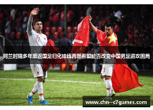 阿兰时隔多年重返国足归化锋线再燃希望能否改变中国男足进攻困局